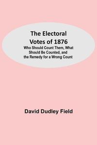 Cover image for The Electoral Votes of 1876; Who Should Count Them, What Should Be Counted, and the Remedy for a Wrong Count