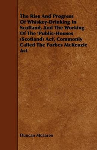 Cover image for The Rise And Progress Of Whiskey-Drinking In Scotland, And The Working Of The 'Public-Houses (Scotland) Act', Commonly Called The Forbes McKenzie Act