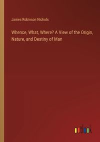 Cover image for Whence, What, Where? A View of the Origin, Nature, and Destiny of Man