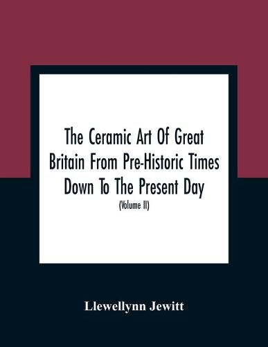 Cover image for The Ceramic Art Of Great Britain From Pre-Historic Times Down To The Present Day: Being A History Of The Ancient And Modern Pottery And Porcelain Works Of The Kingdom, And Of Their Productions Of Every Class (Volume II)