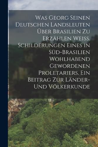 Cover image for Was Georg seinen deutschen Landsleuten ueber Brasilien zu erzaehlen weiss. Schilderungen eines in Sued-Brasilien wohlhabend gewordenen Proletariers. Ein Beitrag zur Laender- und Voelkerkunde