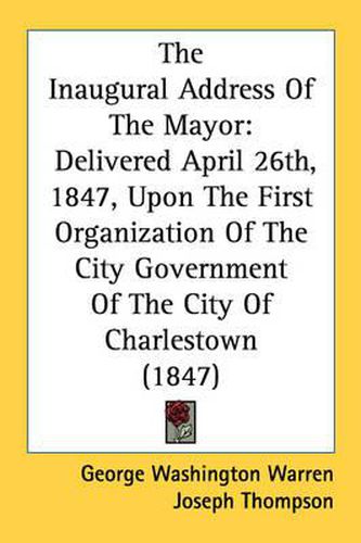 Cover image for The Inaugural Address of the Mayor: Delivered April 26th, 1847, Upon the First Organization of the City Government of the City of Charlestown (1847)