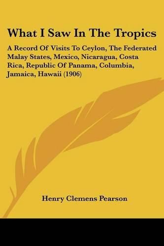 Cover image for What I Saw in the Tropics: A Record of Visits to Ceylon, the Federated Malay States, Mexico, Nicaragua, Costa Rica, Republic of Panama, Columbia, Jamaica, Hawaii (1906)