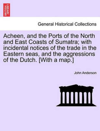 Cover image for Acheen, and the Ports of the North and East Coasts of Sumatra; With Incidental Notices of the Trade in the Eastern Seas, and the Aggressions of the Dutch. [with a Map.]