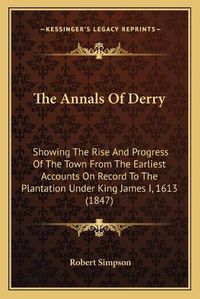 Cover image for The Annals of Derry: Showing the Rise and Progress of the Town from the Earliest Accounts on Record to the Plantation Under King James I, 1613 (1847)