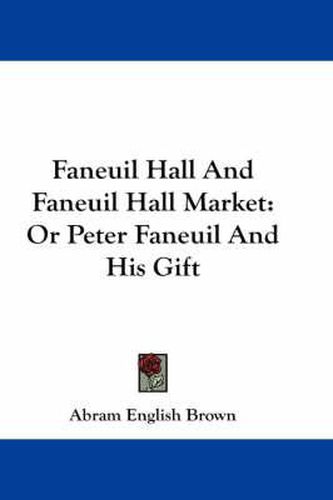 Cover image for Faneuil Hall and Faneuil Hall Market: Or Peter Faneuil and His Gift