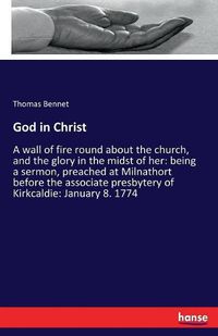 Cover image for God in Christ: A wall of fire round about the church, and the glory in the midst of her: being a sermon, preached at Milnathort before the associate presbytery of Kirkcaldie: January 8. 1774