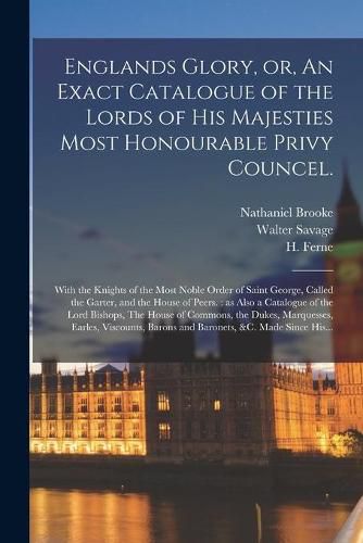 Englands Glory, or, An Exact Catalogue of the Lords of His Majesties Most Honourable Privy Councel.: With the Knights of the Most Noble Order of Saint George, Called the Garter, and the House of Peers.: as Also a Catalogue of the Lord Bishops, The...