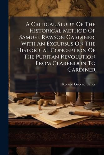 Cover image for A Critical Study Of The Historical Method Of Samuel Rawson Gardiner, With An Excursus On The Historical Conception Of The Puritan Revolution From Clarendon To Gardiner