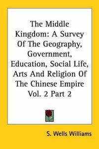 Cover image for The Middle Kingdom: A Survey Of The Geography, Government, Education, Social Life, Arts And Religion Of The Chinese Empire Vol. 2 Part 2