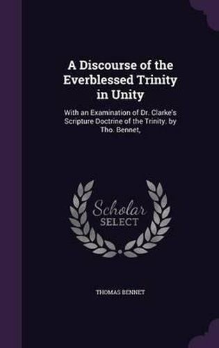 Cover image for A Discourse of the Everblessed Trinity in Unity: With an Examination of Dr. Clarke's Scripture Doctrine of the Trinity. by Tho. Bennet,