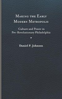 Cover image for Making the Early Modern Metropolis: Culture and Power in Pre-Revolutionary Philadelphia