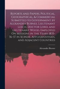 Cover image for Reports and Papers, Political, Geographical, & Commercial Submitted to Government by Alexander Burnes, Lieutenant Leech, Doctor Lord, and Lieutenant Wood, Employed On Missions in the Years 1835-36-37 in Scinde, Affghanisthan, and Adjacent Countries