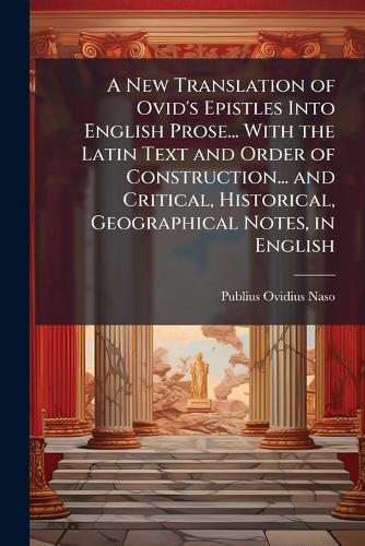 Cover image for A New Translation of Ovid's Epistles Into English Prose... With the Latin Text and Order of Construction... and Critical, Historical, Geographical Notes, in English