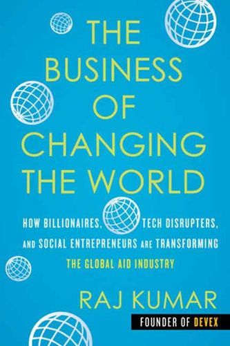 Cover image for The Business of Changing the World: How Billionaires, Tech Disrupters, and Social Entrepreneurs Are Transforming the Global Aid Industry