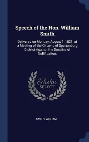 Cover image for Speech of the Hon. William Smith: Delivered on Monday, August 1, 1831, at a Meeting of the Citizens of Spartanburg District Against the Doctrine of Nullification.