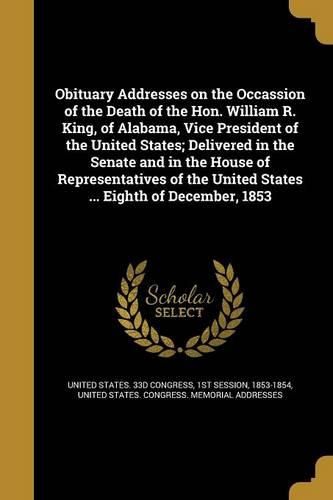 Cover image for Obituary Addresses on the Occassion of the Death of the Hon. William R. King, of Alabama, Vice President of the United States; Delivered in the Senate and in the House of Representatives of the United States ... Eighth of December, 1853