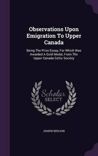 Observations Upon Emigration to Upper Canada: Being the Prize Essay, for Which Was Awarded a Gold Medal, from the Upper Canada Celtic Society