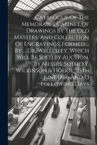 Cover image for Catalogue Of The Memorable Cabinet Of Drawings By The Old Masters, And Collection Of Engravings, Formed ... By ... Dr. Wellesley. Which Will Be Sold By Auction, By Messrs. Sotheby, Wilkinson & Hodge, 25th June 1866 And 13 Following Days