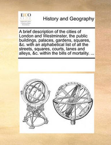 Cover image for A Brief Description of the Cities of London and Westminster, the Public Buildings, Palaces, Gardens, Squares, &C. with an Alphabetical List of All the Streets, Squares, Courts, Lanes and Alleys, &C. Within the Bills of Mortality. ...