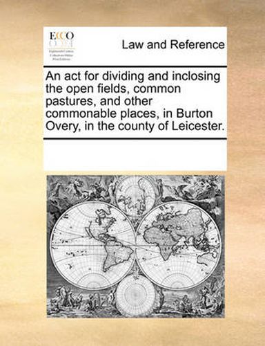 Cover image for An ACT for Dividing and Inclosing the Open Fields, Common Pastures, and Other Commonable Places, in Burton Overy, in the County of Leicester.