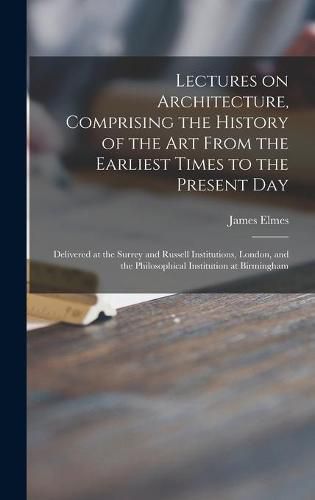 Lectures on Architecture, Comprising the History of the Art From the Earliest Times to the Present Day: Delivered at the Surrey and Russell Institutions, London, and the Philosophical Institution at Birmingham