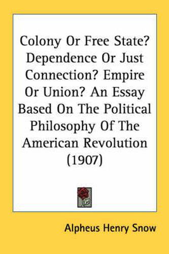 Cover image for Colony or Free State? Dependence or Just Connection? Empire or Union? an Essay Based on the Political Philosophy of the American Revolution (1907)