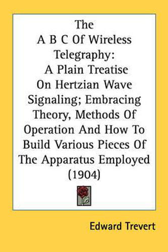 Cover image for The A B C of Wireless Telegraphy: A Plain Treatise on Hertzian Wave Signaling; Embracing Theory, Methods of Operation and How to Build Various Pieces of the Apparatus Employed (1904)