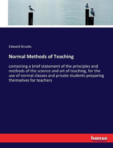 Normal Methods of Teaching: containing a brief statement of the principles and methods of the science and art of teaching, for the use of normal classes and private students preparing themselves for teachers