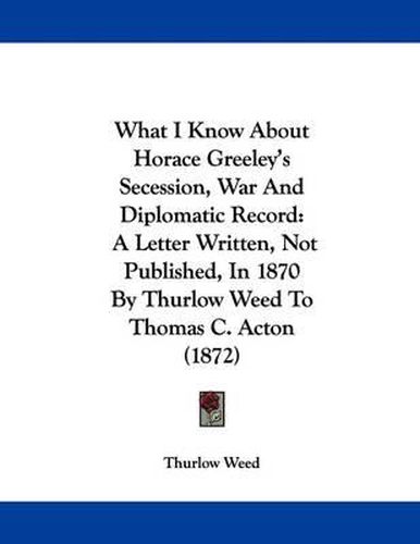 What I Know about Horace Greeley's Secession, War and Diplomatic Record: A Letter Written, Not Published, in 1870 by Thurlow Weed to Thomas C. Acton (1872)