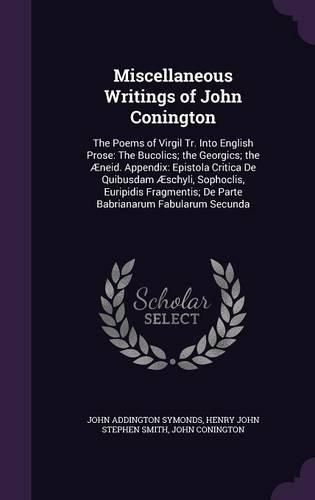 Miscellaneous Writings of John Conington: The Poems of Virgil Tr. Into English Prose: The Bucolics; The Georgics; The Aeneid. Appendix: Epistola Critica de Quibusdam Aeschyli, Sophoclis, Euripidis Fragmentis; de Parte Babrianarum Fabularum Secunda