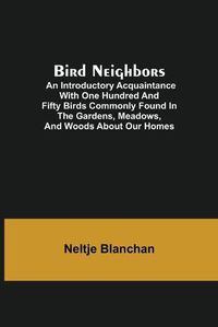 Cover image for Bird Neighbors; An Introductory Acquaintance with One Hundred and Fifty Birds Commonly Found in the Gardens, Meadows, and Woods About Our Homes