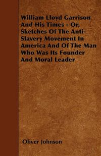 Cover image for William Lloyd Garrison And His Times - Or, Sketches Of The Anti-Slavery Movement In America And Of The Man Who Was Its Founder And Moral Leader