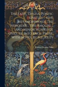 Cover image for The Fasti, Tristia, Pontic Epistles ... (the Metamorphoses. The Heroides ... The Amours ... And Minor Works) Of Ovid, Tr. Into Engl. Prose, With Notes, By H.t. Riley