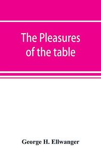 Cover image for The pleasures of the table; an account of gastronomy from ancient days to present times. With a history of its literature, schools, and most distinguished artists; together with some special recipes, and views concerning the aesthetics of dinners and dinner-gi