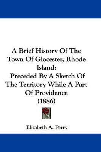 Cover image for A Brief History of the Town of Glocester, Rhode Island: Preceded by a Sketch of the Territory While a Part of Providence (1886)