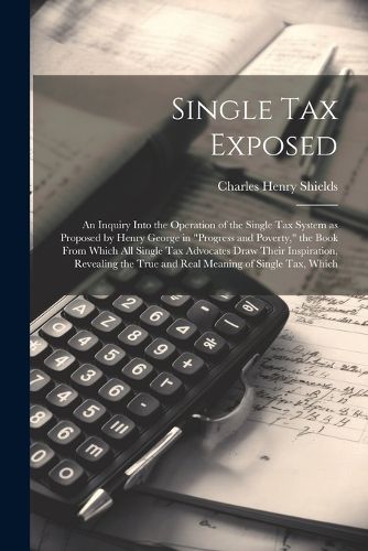 Single tax Exposed; an Inquiry Into the Operation of the Single tax System as Proposed by Henry George in "Progress and Poverty," the Book From Which all Single tax Advocates Draw Their Inspiration, Revealing the True and Real Meaning of Single tax, Which