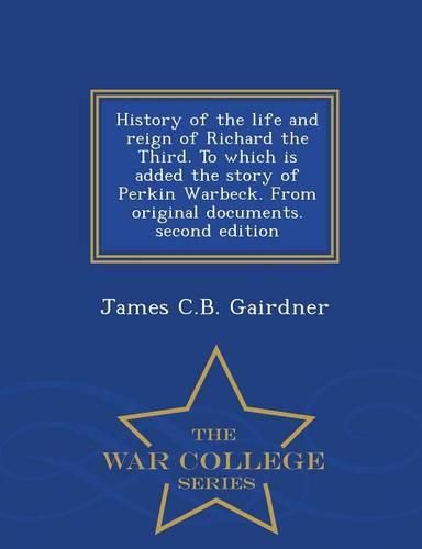 History of the Life and Reign of Richard the Third. to Which Is Added the Story of Perkin Warbeck. from Original Documents. Second Edition - War College Series