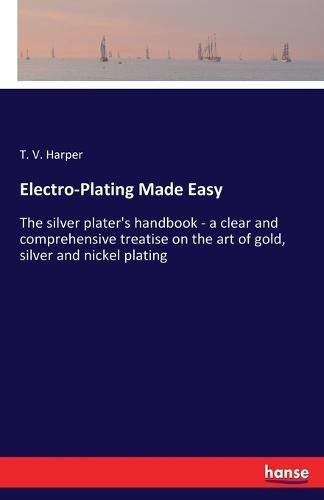 Electro-Plating Made Easy: The silver plater's handbook - a clear and comprehensive treatise on the art of gold, silver and nickel plating