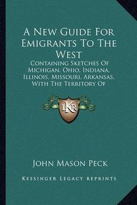 Cover image for A New Guide for Emigrants to the West: Containing Sketches of Michigan, Ohio, Indiana, Illinois, Missouri, Arkansas, with the Territory of Wisconsin and the Adjacent Parts (1837)