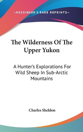 Cover image for The Wilderness of the Upper Yukon: A Hunter's Explorations for Wild Sheep in Sub-Arctic Mountains