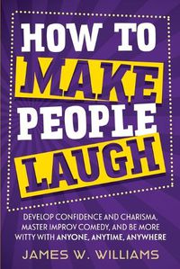 Cover image for How to Make People Laugh: Develop Confidence and Charisma, Master Improv Comedy, and Be More Witty with Anyone, Anytime, Anywhere