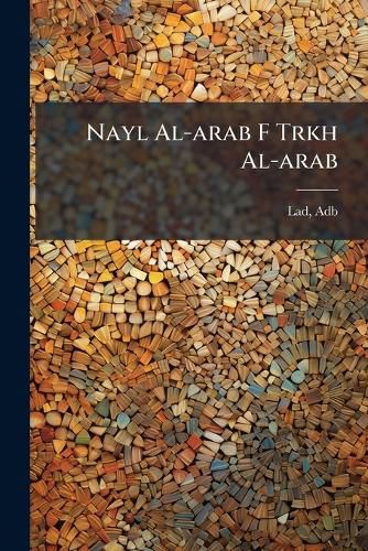 Cover image for Nayl Al-Arab F Trkh Al-Arab: Wa-Huwa Kitb Adth Al-Uslb Al Arqat Al-Sul Wa-Al-Jawb Li-Alabat Al-Faah Al-Arabyah, Yataw Al Akhbr Al-Arab Wa-Mawtinihim Wa-Awidihim Wa-Mashhirihim Wa-Qabilihim Wa-Waqiihim Il Ghayr Dhlik MIMM Tahumm Marifuh