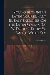 Cover image for Young Beginner's Latin Course, Part Iii. Easy Exercises On the Latin Syntax (By W. Dodds). Ed. by W. Smith. [With] Key