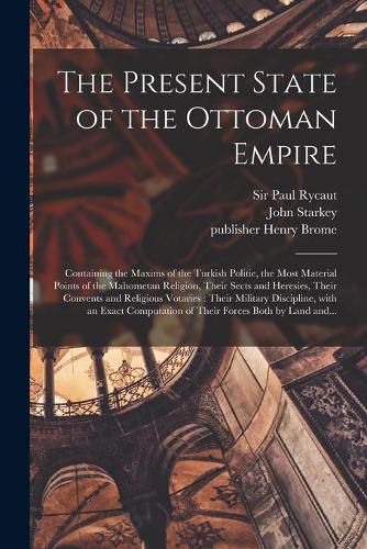 The Present State of the Ottoman Empire: Containing the Maxims of the Turkish Politie, the Most Material Points of the Mahometan Religion, Their Sects and Heresies, Their Convents and Religious Votaries: Their Military Discipline, With an Exact...