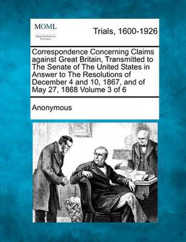 Cover image for Correspondence Concerning Claims Against Great Britain, Transmitted to the Senate of the United States in Answer to the Resolutions of December 4 and 10, 1867, and of May 27, 1868 Volume 3 of 6