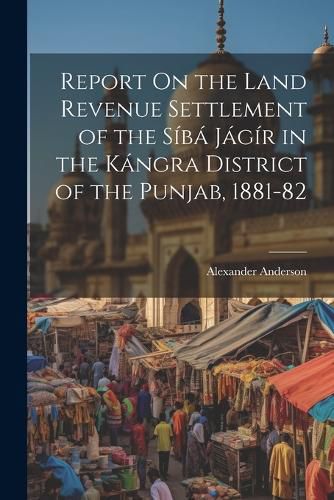 Report On the Land Revenue Settlement of the Siba Jagir in the Kangra District of the Punjab, 1881-82