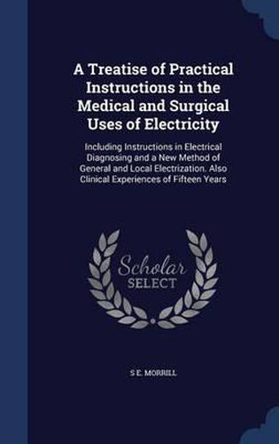 Cover image for A Treatise of Practical Instructions in the Medical and Surgical Uses of Electricity: Including Instructions in Electrical Diagnosing and a New Method of General and Local Electrization. Also Clinical Experiences of Fifteen Years