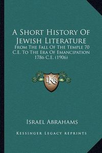 Cover image for A Short History of Jewish Literature: From the Fall of the Temple 70 C.E. to the Era of Emancipation 1786 C.E. (1906)