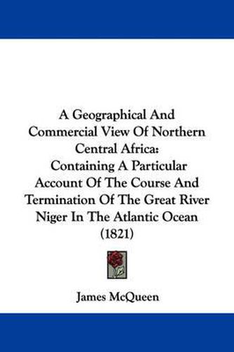 Cover image for A Geographical And Commercial View Of Northern Central Africa: Containing A Particular Account Of The Course And Termination Of The Great River Niger In The Atlantic Ocean (1821)
